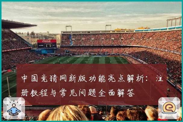 中国竞猜网新版功能亮点解析：注册教程与常见问题全面解答