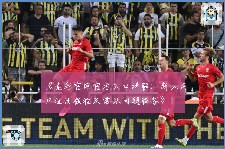 《竞彩官网官方入口详解:新人用户注册教程及常见问题解答》