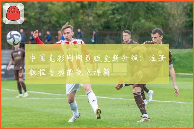 中国竞彩网网页版全新升级：注册教程与功能亮点详解
