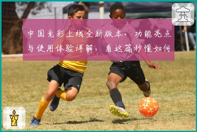 中国竞彩上线全新版本，功能亮点与使用体验详解，看这篇秒懂如何快速入门