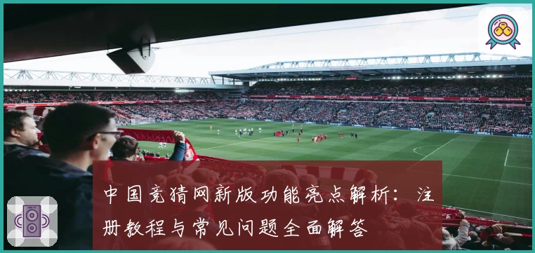 中国竞猜网新版功能亮点解析：注册教程与常见问题全面解答