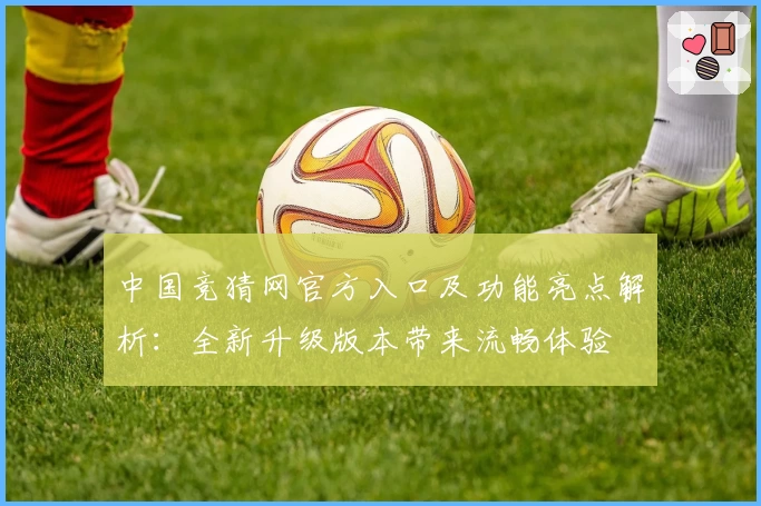 中国竞猜网官方入口及功能亮点解析：全新升级版本带来流畅体验