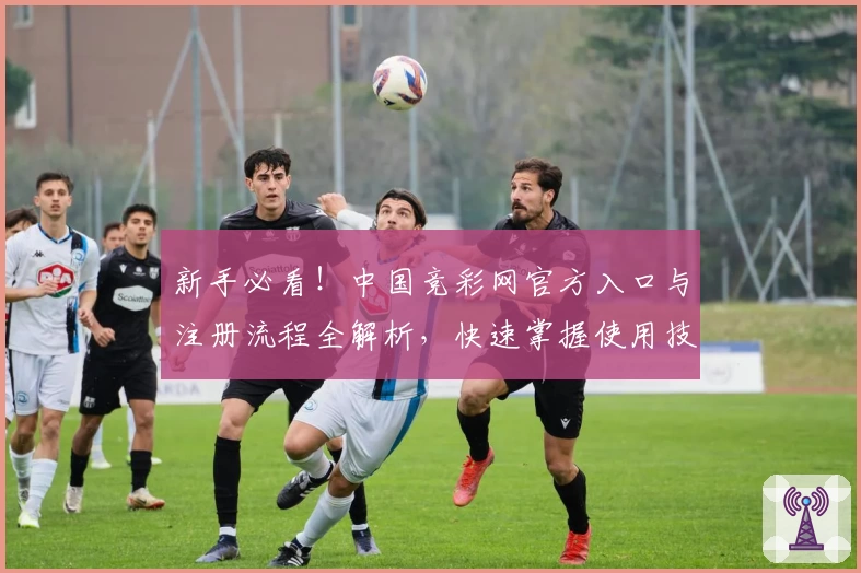 新手必看！中国竞彩网官方入口与注册流程全解析，快速掌握使用技巧