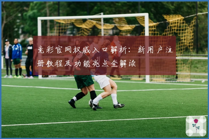 竞彩官网权威入口解析：新用户注册教程及功能亮点全解读