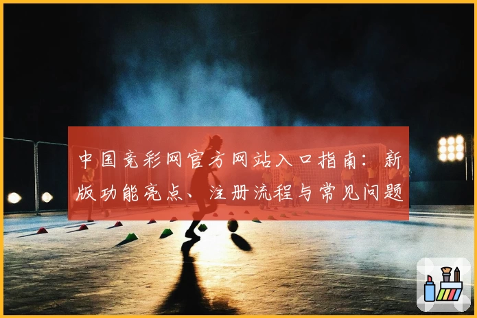 中国竞彩网官方网站入口指南：新版功能亮点、注册流程与常见问题全解析